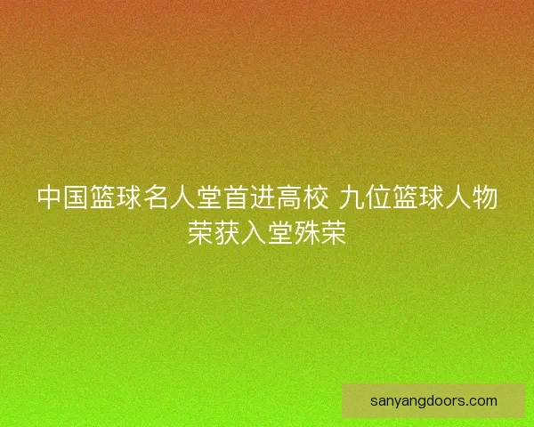 中国篮球名人堂首进高校 九位篮球人物荣获入堂殊荣