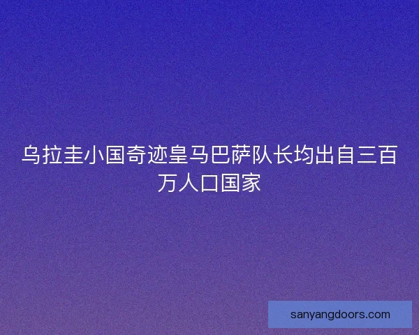 乌拉圭小国奇迹皇马巴萨队长均出自三百万人口国家