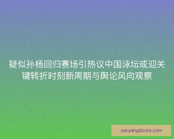 疑似孙杨回归赛场引热议中国泳坛或迎关键转折时刻新周期与舆论风向观察