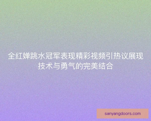 全红婵跳水冠军表现精彩视频引热议展现技术与勇气的完美结合