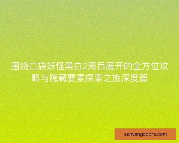 围绕口袋妖怪黑白2周目展开的全方位攻略与隐藏要素探索之旅深度篇