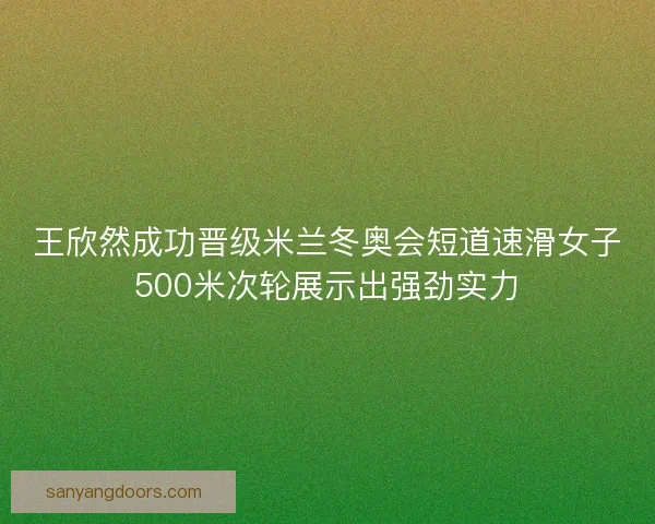 王欣然成功晋级米兰冬奥会短道速滑女子500米次轮展示出强劲实力