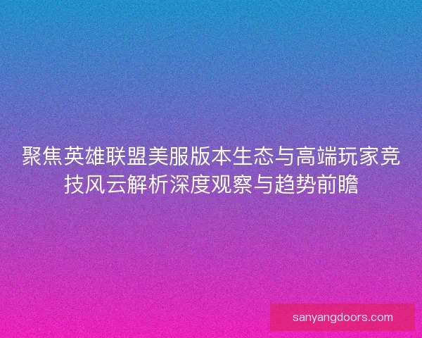 聚焦英雄联盟美服版本生态与高端玩家竞技风云解析深度观察与趋势前瞻