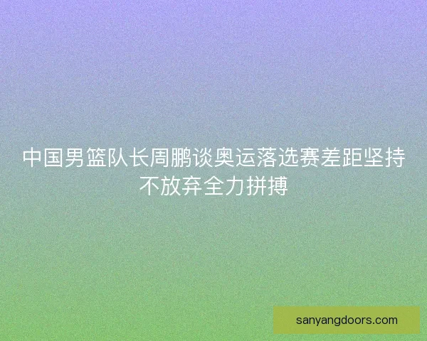 中国男篮队长周鹏谈奥运落选赛差距坚持不放弃全力拼搏