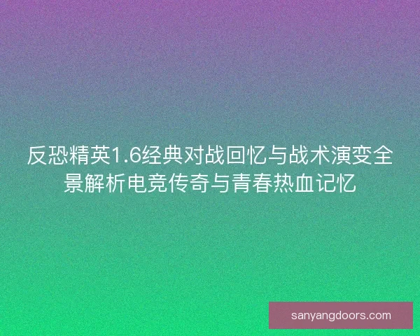 反恐精英1.6经典对战回忆与战术演变全景解析电竞传奇与青春热血记忆