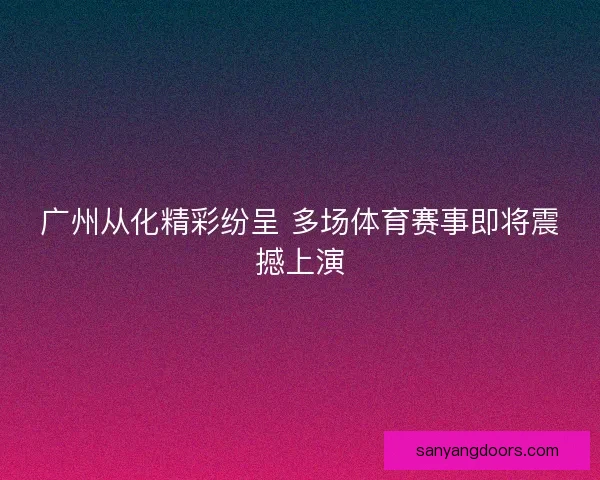 广州从化精彩纷呈 多场体育赛事即将震撼上演