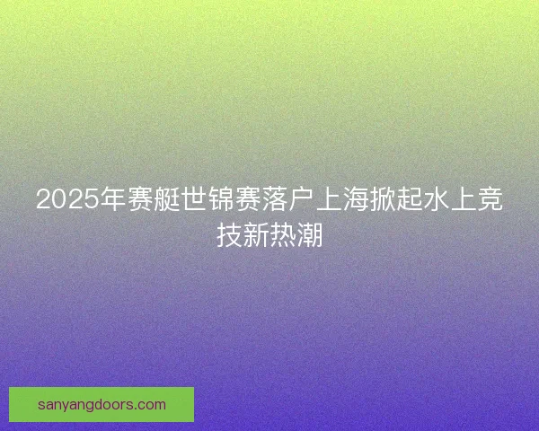 2025年赛艇世锦赛落户上海掀起水上竞技新热潮