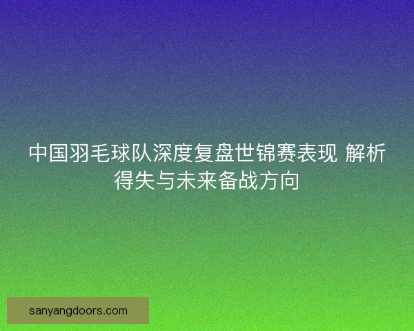 中国羽毛球队深度复盘世锦赛表现 解析得失与未来备战方向