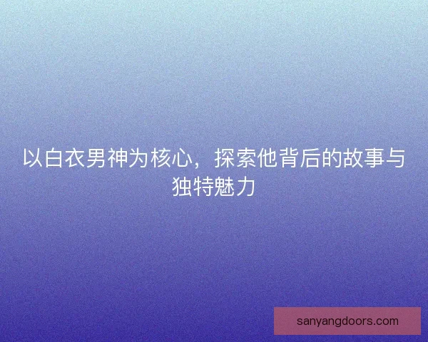 以白衣男神为核心，探索他背后的故事与独特魅力