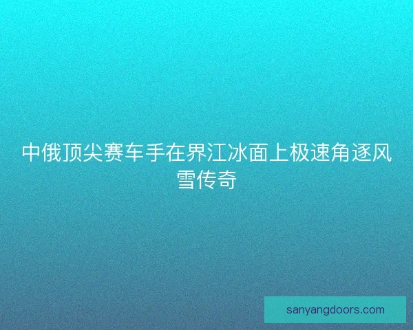 中俄顶尖赛车手在界江冰面上极速角逐风雪传奇