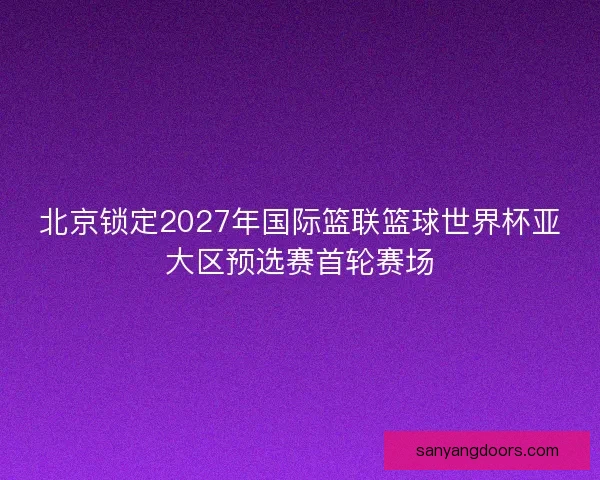 北京锁定2027年国际篮联篮球世界杯亚大区预选赛首轮赛场 北京锁定2027年国际篮联篮球世界杯亚大区预选赛首轮赛场
