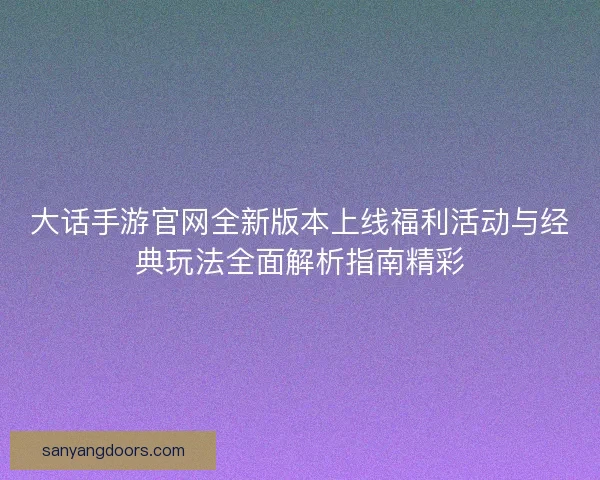 大话手游官网全新版本上线福利活动与经典玩法全面解析指南精彩