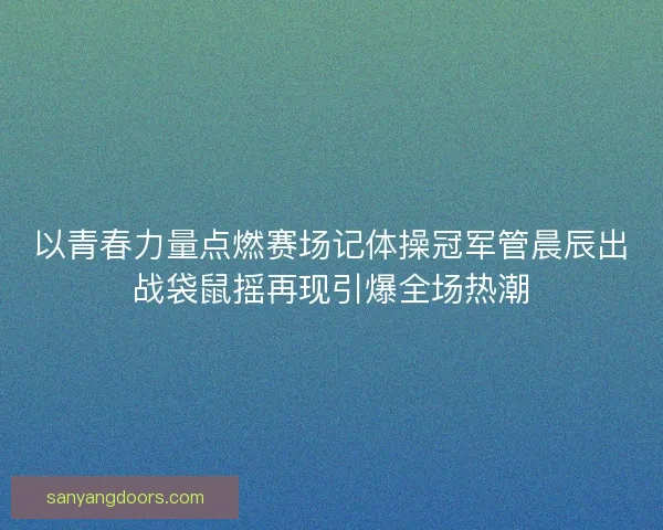 以青春力量点燃赛场记体操冠军管晨辰出战袋鼠摇再现引爆全场热潮 以青春力量点燃赛场记体操冠军管晨辰出战袋鼠摇再现引爆全场热潮