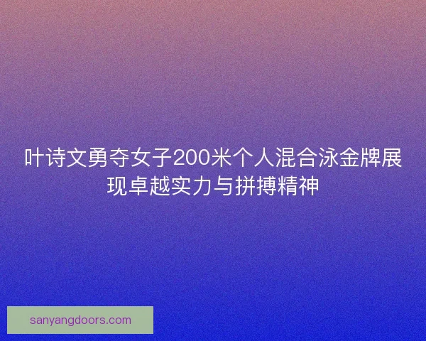 叶诗文勇夺女子200米个人混合泳金牌展现卓越实力与拼搏精神