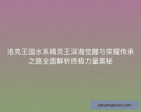 洛克王国水系精灵王深海觉醒与荣耀传承之路全面解析终极力量奥秘