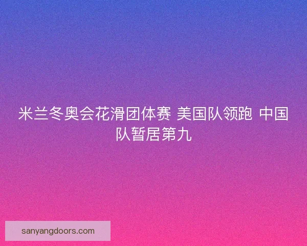 米兰冬奥会花滑团体赛 美国队领跑 中国队暂居第九